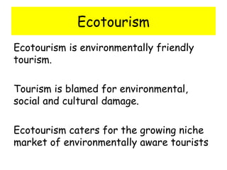 Ecotourism Ecotourism is environmentally friendly tourism. Tourism is blamed for environmental, social and cultural damage.  Ecotourism caters for the growing niche market of environmentally aware tourists 