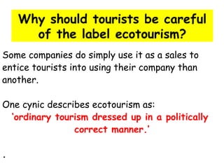 Why should tourists be careful of the label ecotourism? Some companies do simply use it as a sales to  entice tourists into using their company than  another. One cynic describes ecotourism as: ‘ ordinary tourism dressed up in a politically  correct manner.’ . 