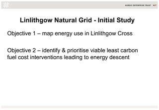 Linlithgow Natural Grid - Initial Study
Objective 1 – map energy use in Linlithgow Cross
Objective 2 – identify & prioritise viable least carbon
fuel cost interventions leading to energy descent
 