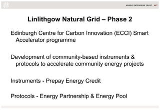 Linlithgow Natural Grid – Phase 2
Edinburgh Centre for Carbon Innovation (ECCI) Smart
Accelerator programme
Development of community-based instruments &
protocols to accelerate community energy projects
Instruments - Prepay Energy Credit
Protocols - Energy Partnership & Energy Pool
 