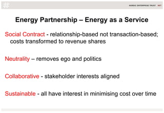 Energy Partnership – Energy as a Service
Social Contract - relationship-based not transaction-based;
costs transformed to revenue shares
Neutrality – removes ego and politics
Collaborative - stakeholder interests aligned
Sustainable - all have interest in minimising cost over time
 