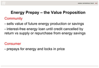 Energy Prepay – the Value Proposition
Community
- sells value of future energy production or savings
- interest-free energy loan until credit cancelled by
return vs supply or repurchase from energy savings
Consumer
- prepays for energy and locks in price
 