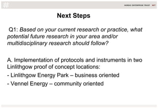 Q1: Based on your current research or practice, what
potential future research in your area and/or
multidisciplinary research should follow?
A. Implementation of protocols and instruments in two
Linlithgow proof of concept locations:
- Linlithgow Energy Park – business oriented
- Vennel Energy – community oriented
Next StepsNext Steps
 