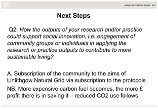 Q2: How the outputs of your research and/or practice
could support social innovation, i.e. engagement of
community groups or individuals in applying the
research or practice outputs to contribute to more
sustainable living?
A. Subscription of the community to the aims of
Linlithgow Natural Grid via subscription to the protocols
NB. More expensive carbon fuel becomes, the more £
profit there is in saving it – reduced CO2 use follows
Next StepsNext Steps
 