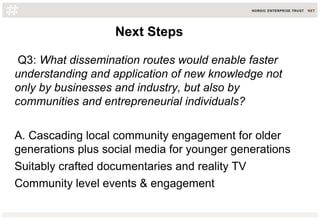 Q3: What dissemination routes would enable faster
understanding and application of new knowledge not
only by businesses and industry, but also by
communities and entrepreneurial individuals?
A. Cascading local community engagement for older
generations plus social media for younger generations
Suitably crafted documentaries and reality TV
Community level events & engagement
Next StepsNext Steps
 