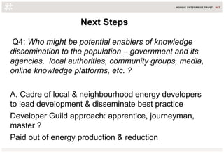 Q4: Who might be potential enablers of knowledge
dissemination to the population – government and its
agencies, local authorities, community groups, media,
online knowledge platforms, etc. ?
A. Cadre of local & neighbourhood energy developers
to lead development & disseminate best practice
Developer Guild approach: apprentice, journeyman,
master ?
Paid out of energy production & reduction
Next StepsNext Steps
 
