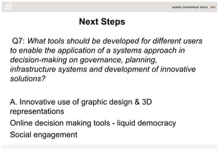 Q7: What tools should be developed for different users
to enable the application of a systems approach in
decision-making on governance, planning,
infrastructure systems and development of innovative
solutions?
A. Innovative use of graphic design & 3D
representations
Online decision making tools - liquid democracy
Social engagement
Next StepsNext Steps
 