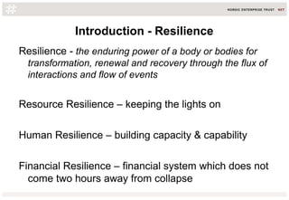 Introduction - Resilience
Resilience - the enduring power of a body or bodies for
transformation, renewal and recovery through the flux of
interactions and flow of events
Resource Resilience – keeping the lights on
Human Resilience – building capacity & capability
Financial Resilience – financial system which does not
come two hours away from collapse
 