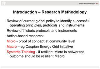Introduction – Research Methodology
Review of current global policy to identify successful
operating principles, protocols and instruments
Review of historic protocols and instruments
Action-based research:
Micro - proof of concept at community level
Macro – eg Caspian Energy Grid initiative
Systems Thinking - if resilient Micro is networked
outcome should be resilient Macro
 