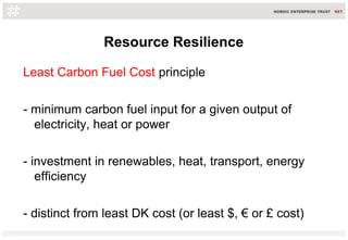 Resource Resilience
Least Carbon Fuel Cost principle
- minimum carbon fuel input for a given output of
electricity, heat or power
- investment in renewables, heat, transport, energy
efficiency
- distinct from least DK cost (or least $, € or £ cost)
 
