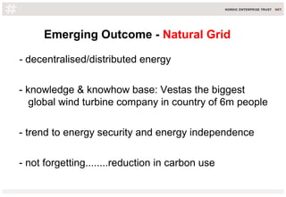 Emerging Outcome - Natural Grid
- decentralised/distributed energy
- knowledge & knowhow base: Vestas the biggest
global wind turbine company in country of 6m people
- trend to energy security and energy independence
- not forgetting........reduction in carbon use
 