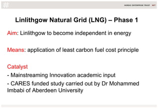 Linlithgow Natural Grid (LNG) – Phase 1
Aim: Linlithgow to become independent in energy
Means: application of least carbon fuel cost principle
Catalyst
- Mainstreaming Innovation academic input
- CARES funded study carried out by Dr Mohammed
Imbabi of Aberdeen University
 