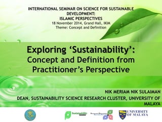NIK MERIAM NIK SULAIMAN
DEAN, SUSTAINABILITY SCIENCE RESEARCH CLUSTER, UNIVERSITY OF
MALAYA
Exploring ‘Sustainability’:
Concept and Definition from
Practitioner’s Perspective
INTERNATIONAL SEMINAR ON SCIENCE FOR SUSTAINABLE
DEVELOPMENT:
ISLAMIC PERSPECTIVES
18 November 2014, Grand Hall, IKIM
Theme: Concept and Definition
 