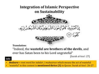Integration of Islamic Perspective
on Sustainability
Translation:
“Indeed, the wasteful are brothers of the devils, and
ever has Satan been to his Lord ungrateful”
[Surah al-Isra’: 27]
• Badzara = root word for tabdzir / mubazirun which means the act of wasteful
• ‘wasteful’ in this context is mentioned thrice (3) in Quran: Surah al-Isra’: 26-27
info
 