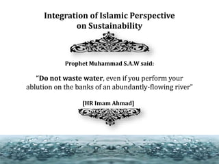Integration of Islamic Perspective
on Sustainability
Prophet Muhammad S.A.W said:
“Do not waste water, even if you perform your
ablution on the banks of an abundantly-flowing river”
[HR Imam Ahmad]
 
