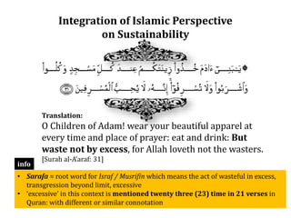 Integration of Islamic Perspective
on Sustainability
Translation:
O Children of Adam! wear your beautiful apparel at
every time and place of prayer: eat and drink: But
waste not by excess, for Allah loveth not the wasters.
[Surah al-A’araf: 31]
• Sarafa = root word for Israf / Musrifin which means the act of wasteful in excess,
transgression beyond limit, excessive
• ‘excessive’ in this context is mentioned twenty three (23) time in 21 verses in
Quran: with different or similar connotation
info
 