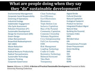 What are people doing when they say
they "do" sustainable development?
Environmental Management
Corporate Social Responsibility
Greening of Operations
Industrial Ecology
Stakeholder Engagement
Life-Cycle Assessment
Pollution Prevention (P2)
Sustainable Development
Design for Environment (DfE)
Green Design
Urban Reinvestment
Brownfield Redevelopment
ISO 14001
Waste Reduction
Closed Loops
Radical Resource Productivity
Radical Transactiveness
Sustainable Technology
Systems Thinking
Corporate Governance
Clean Technology
Eco-Efficiency
Eco-Effectiveness
Biomimicry
Triple Bottom Line
Inclusive Capitalism
Base of the Pyramid
Community Capitalism
Corporate Citizenship
Voluntary Regulation
Civic Entrepreneurship
Full Cost Accounting
EMS
Risk Management
Leapfrog Technology
Cradle to Cradle
Restorative Technology
Balanced Scorecard
Take-Back
Transparency
Source: Stuart Hart,
with thanks to Marty LaGod,
with additions by AtKisson
Digital Divide
Cultural Diversity
Natural Capitalism
Ecological Footprint
Product-to-Service
Integrated Product Mgmt
Natural Step
Building the Pyramid
Compass Index
SROI
Blended Value
GRI
Precautionary Principle
Green Procurement
Green Building
SMS
ISIS
CDM
EUAs
B24B
Source: Atkisson, A. (2004). A Review of Practical Sustainable Development. Presented at Baltic
University Planning Conference
 