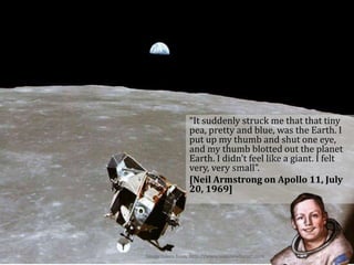 “It suddenly struck me that that tiny
pea, pretty and blue, was the Earth. I
put up my thumb and shut one eye,
and my thumb blotted out the planet
Earth. I didn't feel like a giant. I felt
very, very small”.
[Neil Armstrong on Apollo 11, July
20, 1969]
Image taken from: http://www.wikinewforum.com
 