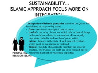 SUSTAINABILITY…
ISLAMIC APPROACH FOCUS MORE ON
INTEGRATION
PERSPECTIVE:
RELIGION (ISLAM)
“…integration of Islamic principles based on the Quran and
Sunnah into our day-to-day basis:
• fitra – creation as an original natural order;
• tawhid – the unity of creation, which tells us that all things
in the world are related to one another, all are equally
important, valuable and worthy of preservation;
• mizan – balance, is the state of well-ordered creation,
which must be maintained or restored.
• khilafa - the duty of mankind to maintain the order of
creation. The fruits of the earth are to be enjoyed, but its
resources must not be wastefully exploited.
”
 