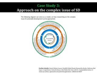 Case Study 3:
Approach on the complex issue of SD
Further details: Zainal Abidun Sanusi, Dzulkifli Abdul Razak, Kanayuthu Koshy, Salfarina Abd
Gapor, Craig Hutton, Smita Krishnan, Abd. Malik Abd. Aziz. (2013) . Sustainability Science: A
review of context, approaches and potential applications. UNESCO & AKEPT
 