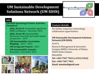 UM Sustainable Development
Solutions Network (UM SDSN)
UM SDSN Upcoming & Future Activities
(Tentative):
• (SD)₂ Series II: Sustainable Agenda for
SMEs in Malaysia – December 2014
• (SD)₂ Series III: Sustainability
Discourse from faith and values-based
perspective – 2015
• UM Sustainability Curriculum
Mapping – 2014 – 2015
• UM Living Lab Projects - 2015
• UM Sustainability Summit –
November / December 2015
info
For further enquiries/ networking/
collaboration opportunities:
UM Sustainable Development Solutions
Network (UM SDSN)
Level 6,
Research Management & Innovation
Complex (RMIC), University of Malaya,
50603 Kuala Lumpur,
MALAYSIA
Tel: +603-7967 7022 (+2325/2362)
Fax: +603-7967 7813
Email: umsdsn@gmail.com
Contact details
 