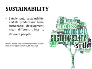 SUSTAINABILITY
• Simply put, sustainability,
and its predecessor term,
sustainable development,
mean different things to
different people.
(Mark A. White. 2013. Sustainability: I know it, when I
see it. In Ecological Economics, 86, p.213-217)
 