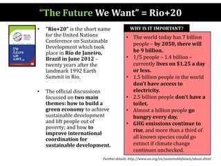 “The Future We Want” = Rio+20
• "Rio+20" is the short name
for the United Nations
Conference on Sustainable
Development which took
place in Rio de Janeiro,
Brazil in June 2012 –
twenty years after the
landmark 1992 Earth
Summit in Rio.
• The official discussions
focussed on two main
themes: how to build a
green economy to achieve
sustainable development
and lift people out of
poverty; and how to
improve international
coordination for
sustainable development.
• The world today has 7 billion
people – by 2050, there will
be 9 billion.
• 1/5 people – 1.4 billion –
currently lives on $1.25 a day
or less.
• 1.5 billion people in the world
don’t have access to
electricity.
• 2.5 billion people don’t have a
toilet.
• Almost a billion people go
hungry every day.
• GHG emissions continue to
rise, and more than a third of
all known species could go
extinct if climate change
continues unchecked.
WHY IS IT IMPORTANT?
Further details: http://www.un.org/en/sustainablefuture/about.shtml
 