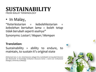 SUSTAINABILITY
• In Malay,
“Keterlestarian = kebolehlestarian =
kebolehan bertahan lama = boleh tetap
tidak berubah seperti asalnya”
Synonyms: Lestari / Mapan / Mempan
Translation:
Sustainability = ability to endure, to
maintain, to sustain it’s original state
(Mohamad Zain, S. 2012. Keterlestarian sebagai ilmu multidisiplin termasuklah Ekonomi
dan Matematik. In Knowledge Civilisation Discourse Series 1. Centre for Civilisational
Dialogue, University of Malaya)
FROM MALAY TERMINOLOGY
 