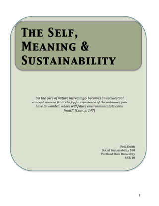 The Self,
    Meaning &
    Sustainability
     




              “As the care of nature increasingly becomes an intellectual 
            concept severed from the joyful experience of the outdoors, you 
              have to wonder: where will future environmentalists come 
                                 from?” (Louv, p. 147) 
         




                                                                         Reid Smith 
                                                           Social Sustainability 588 
                                                          Portland State University 
                                                                            6/3/10 
         




 
 
                                            


                                                                                        1 
 
