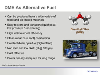 Dimethyl Ether
(DME)
• Can be produced from a wide variety of
fossil and bio-based materials
• Easy to store and transport (liquefies at
low pressure & no venting)
• High well-to-wheel efficiency
• Clean (near zero soot) combustion
• Excellent diesel cycle fuel (high cetane)
• Non toxic and low GWP (.3 @ 100 yrs)
• Cost effective
• Power density adequate for long range
C C
O
H H
GWP = Global Warming Potential
DME As Alternative Fuel
 