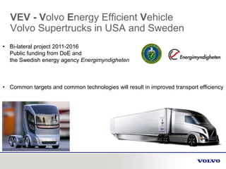 VEV - Volvo Energy Efficient Vehicle
Volvo Supertrucks in USA and Sweden
• Bi-lateral project 2011-2016
Public funding from DoE and
the Swedish energy agency Energimyndigheten
• Common targets and common technologies will result in improved transport efficiency
 