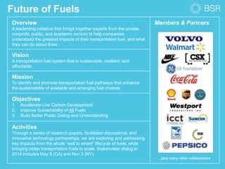 Overview
A leadership initiative that brings together experts from the private,
nonprofit, public, and academic sectors to help companies
understand the greatest impacts of their transportation fuel, and what
they can do about them.
Members & Partners
Vision
A transportation fuel system that is sustainable, resilient, and
affordable.
Mission
To identify and promote transportation fuel pathways that enhance
the sustainability of available and emerging fuel choices
Objectives
1. Accelerate Low Carbon Development
2. Improve Sustainability of All Fuels
3. Build Better Public Dialog and Understanding
Activities
Through a series of research papers, facilitated discussions, and
innovative technology partnerships, we are exploring and addressing
key impacts from the whole “well to wheel” lifecycle of fuels, while
bringing better transportation fuels to scale. Stakeholder dialog in
2014 includes May 8 (CA) and Nov 3 (NY).
Future of Fuels
..plus many other collaborators
 