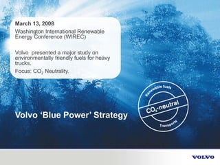 March 13, 2008
Washington International Renewable
Energy Conference (WIREC)
Volvo presented a major study on
environmentally friendly fuels for heavy
trucks.
Focus: CO2 Neutrality.
Volvo ‘Blue Power’ Strategy
 