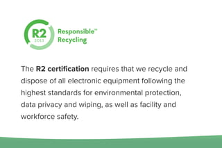 The R2 certiﬁcation requires that we recycle and
dispose of all electronic equipment following the
highest standards for environmental protection,
data privacy and wiping, as well as facility and
workforce safety.
 
