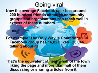 Going viral
Now the average Facebook user has around
200 hundred friends although community
groups and organisations can reach well in
excess of these numbers.
For example ‘The Only Way Is Coatbridge’
Facebook group has 16,827 likes · 23,044
talking about it!
That’s the equivalent of nearly half of the town
liking the page and more than half of them
discussing or sharing articles from it.
 