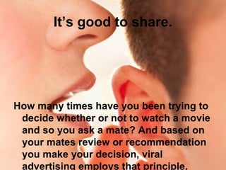 It’s good to share.
How many times have you been trying to
decide whether or not to watch a movie
and so you ask a mate? And based on
your mates review or recommendation
you make your decision, viral
advertising employs that principle.
 