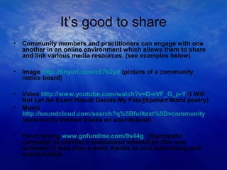 It’s good to share
• Community members and practitioners can engage with one
another in an online environment which allows them to share
and link various media resources. (see examples below)
• Image http://tinyurl.com/c87k2yd (picture of a community
notice board)
• Video http://www.youtube.com/watch?v=D-eVF_G_p-Y (I Will
Not Let An Exam Result Decide My Fate||Spoken Word poetry)
• Music
http://soundcloud.com/search?q%5Bfulltext%5D=community
(community themed tracks on soundcloud)
• Fund raising www.gofundme.com/9s44g (Successful
campaign to provide a specialised wheelchair this was
achieved in less than a week thanks to viral advertising and
social media)
 