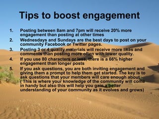 Tips to boost engagement
1. Posting between 8am and 7pm will receive 20% more
engagement than posting at other times
2. Wednesdays and Sundays are the best days to post on your
community Facebook or Twitter pages.
3. Posting 3 or 4 quality materials will receive more likes and
comments than posting more often with lower quality.
4. If you use 80 characters or less, there is a 66% higher
engagement than longer posts
5. If you ask questions, you are both inviting engagement and
giving them a prompt to help them get started. The key is to
ask questions that your members will care enough about
( This is where your knowledge of the community will come
in handy but also this will help you gain a better
understanding of your community as it evolves and grows)
 