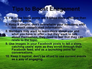 Tips to Boost Enagement
6. Fill in the blank posts are 9 times more effective than
regular posts.
7. Keep it simple; don’t overwhelm your members with
too much complicated information.
8. Members may want to learn more about you and
what you have to offer – but they want to talk
about themselves, they need to feel that they can
relate to the topic.
9. Use images in your Facebook posts to tell a story,
catching users’ eyes as they scroll through their
Facebook feed, and as a launching point for
conversations.
10. Keep it topical, don’t be afraid to use current events
as a way of engaging.
 