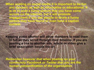 When posting on social media it is important to be fun
and dynamic as well as informative or educational. It
is ok to post a funny picture that you have come
across on the internet, but it will promote
engagement if you ask people to share a funny
picture they have found or even have a caption
contest.
Keeping posts shorter will allow members to read them
in full as they scroll through their timeline. If you are
posting a link to another site, article or video give a
brief description beside the url.
Remember however that when posting on your
community Facebook or Twitter that you are the
human personification of the organisation.
 