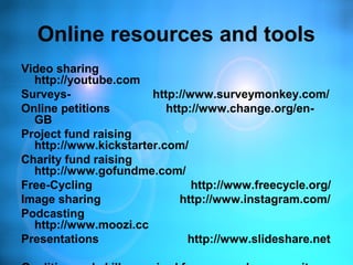 Online resources and tools
Video sharing
http://youtube.com
Surveys- http://www.surveymonkey.com/
Online petitions http://www.change.org/en-
GB
Project fund raising
http://www.kickstarter.com/
Charity fund raising
http://www.gofundme.com/
Free-Cycling http://www.freecycle.org/
Image sharing http://www.instagram.com/
Podcasting
http://www.moozi.cc
Presentations http://www.slideshare.net
 