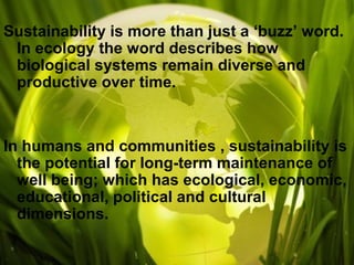 Sustainability is more than just a ‘buzz’ word.
In ecology the word describes how
biological systems remain diverse and
productive over time.
In humans and communities , sustainability is
the potential for long-term maintenance of
well being; which has ecological, economic,
educational, political and cultural
dimensions.
 