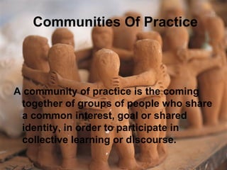 Communities Of Practice
A community of practice is the coming
together of groups of people who share
a common interest, goal or shared
identity, in order to participate in
collective learning or discourse.
 