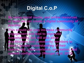 Digital C.o.P
• By using social media, and online resources
or tools we can create a digital community of
practice.
• This should not only increase community
engagement and lead to improved
sustainability, but will also allow
practitioners and community members to
have a greater understanding of their
community; characteristics, orientation, and
current configuration (Wenger et al. 2013)
 