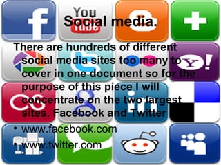 Social media.
There are hundreds of different
social media sites too many to
cover in one document so for the
purpose of this piece I will
concentrate on the two largest
sites. Facebook and Twitter
• www.facebook.com
• www.twitter.com
 