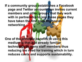 If a community group establishes a Facebook
page and Twitter account then invites current
members and other groups that they work
with in partnership to join these pages they
have taken the first step into social
networking.
One of the principle benefits to using this
medium is that it is already familiar
technology to many staff members thus
reducing the need for training which in turn
reduces costs and supports sustainability.
 