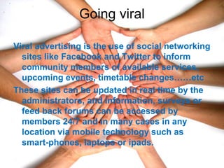 Going viral
Viral advertising is the use of social networking
sites like Facebook and Twitter to inform
community members of available services,
upcoming events, timetable changes……etc
These sites can be updated in real time by the
administrators, and information, surveys or
feed back forums can be accessed by
members 24/7 and in many cases in any
location via mobile technology such as
smart-phones, laptops or ipads.
 
