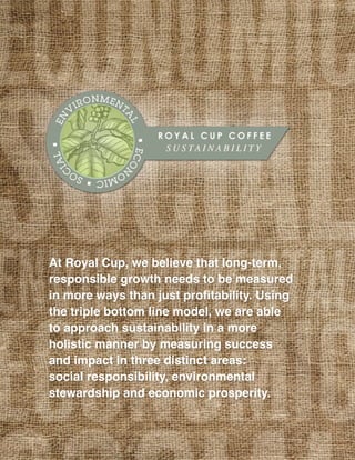 At Royal Cup, we believe that long-term,
responsible growth needs to be measured
in more ways than just profitability. Using
the triple bottom line model, we are able
to approach sustainability in a more
holistic manner by measuring success
and impact in three distinct areas:
social responsibility, environmental
stewardship and economic prosperity.
 