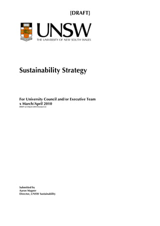 [DRAFT]




Sustainability Strategy



For University Council and/or Executive Team
x March/April 2010
DRAFT at 8 March 2010 [Version 0.3]




Submitted by
Aaron Magner
Director, UNSW Sustainability
 