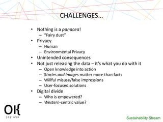 CHALLENGES…
• Nothing is a panacea!
    – “Fairy dust”
• Privacy
    – Human
    – Environmental Privacy
• Unintended consequences
• Not just releasing the data – it’s what you do with it
    –   Open knowledge into action
    –   Stories and images matter more than facts
    –   Willful misuse/false impressions
    –   User-focused solutions
• Digital divide
    – Who is empowered?
    – Western-centric value?


                                                    Sustainability Stream
 